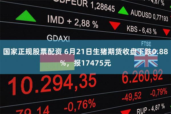 国家正规股票配资 6月21日生猪期货收盘下跌0.88%，报17475元