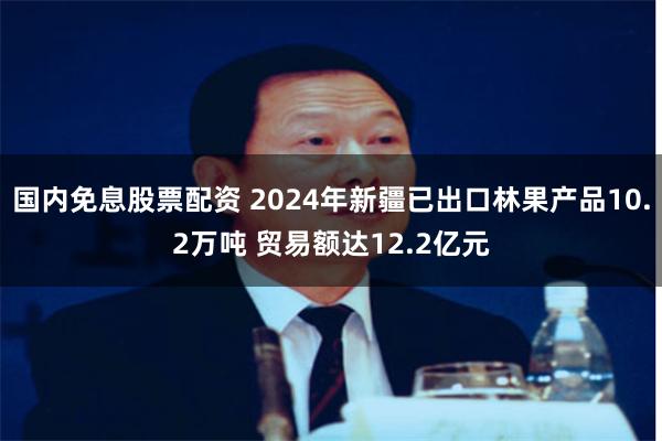 国内免息股票配资 2024年新疆已出口林果产品10.2万吨 