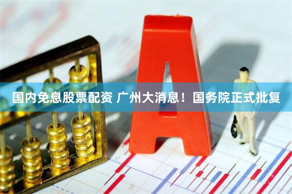 国内免息股票配资 广州大消息！国务院正式批复