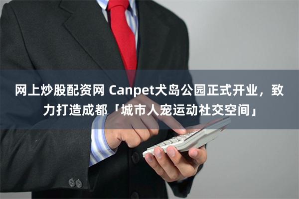 网上炒股配资网 Canpet犬岛公园正式开业，致力打造成都「城市人宠运动社交空间」