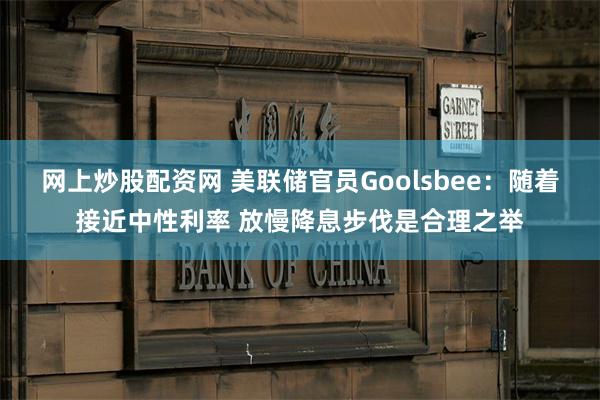 网上炒股配资网 美联储官员Goolsbee：随着接近中性利率 放慢降息步伐是合理之举
