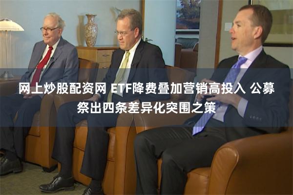 网上炒股配资网 ETF降费叠加营销高投入 公募祭出四条差异化突围之策
