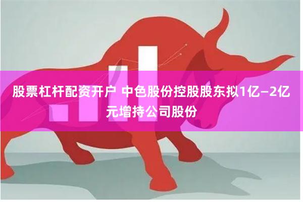 股票杠杆配资开户 中色股份控股股东拟1亿—2亿元增持公司股份