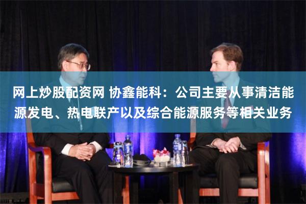 网上炒股配资网 协鑫能科：公司主要从事清洁能源发电、热电联产以及综合能源服务等相关业务