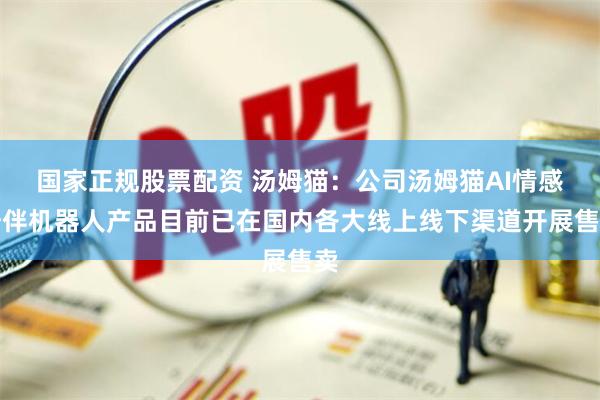 国家正规股票配资 汤姆猫：公司汤姆猫AI情感陪伴机器人产品目前已在国内各大线上线下渠道开展售卖