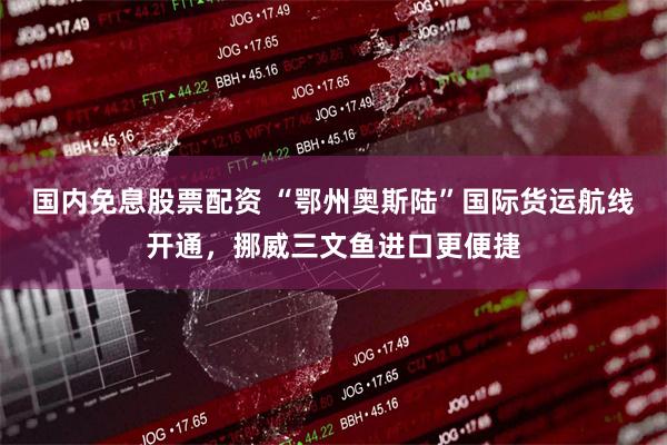 国内免息股票配资 “鄂州奥斯陆”国际货运航线开通，挪威三文鱼进口更便捷